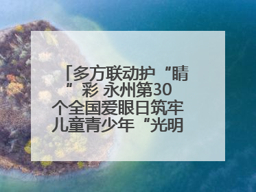 多方联动护“睛”彩 永州第30个全国爱眼日筑牢儿童青少年“光明”防线